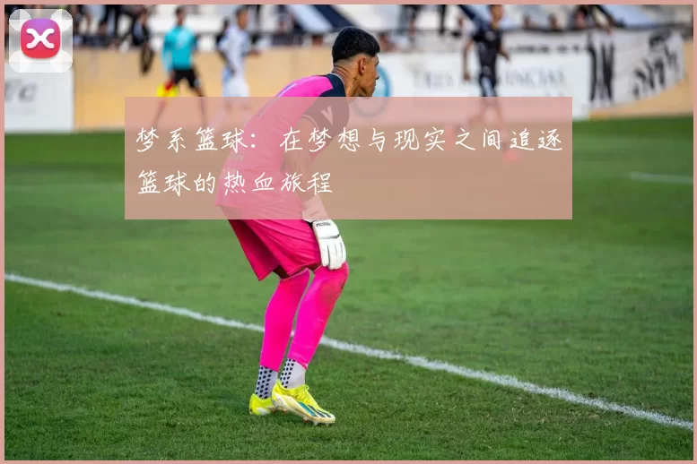 梦系篮球：在梦想与现实之间追逐篮球的热血旅程