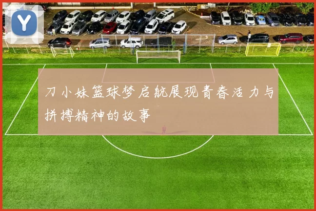 刀小妹篮球梦启航展现青春活力与拼搏精神的故事