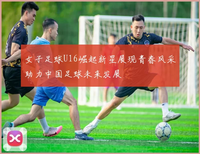女子足球U16崛起新星展现青春风采助力中国足球未来发展